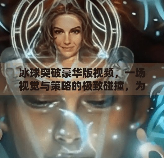 冰球突破豪华版视频，一场视觉与策略的极致碰撞，为何它让无数玩家欲罢不能？冰球突破豪华版视频