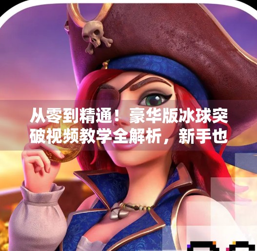 从零到精通！豪华版冰球突破视频教学全解析，新手也能秒变高手！豪华版冰球突破视频教学