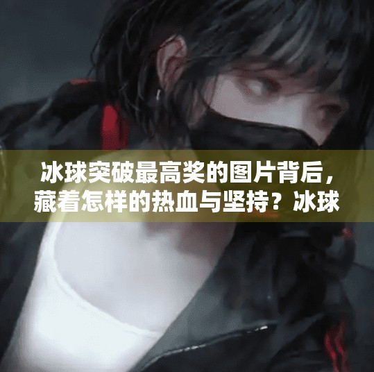冰球突破最高奖的图片背后，藏着怎样的热血与坚持？冰球突破最高奖的图片