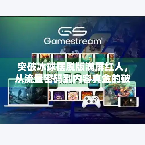 突破冰球摆脱版满屏红人，从流量密码到内容真金的破局之路,突破冰球摆脱版满屏红人