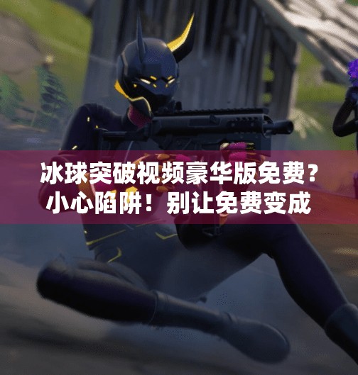 冰球突破视频豪华版免费？小心陷阱！别让免费变成付费陷阱,冰球突破视频豪华版免费