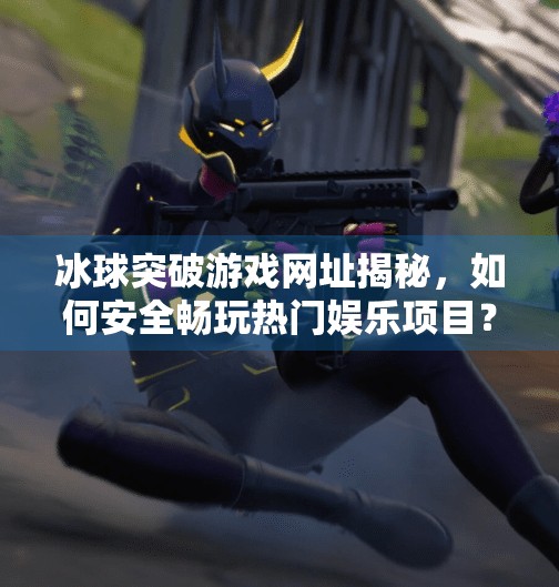 冰球突破游戏网址揭秘，如何安全畅玩热门娱乐项目？冰球突破游戏网址是多少