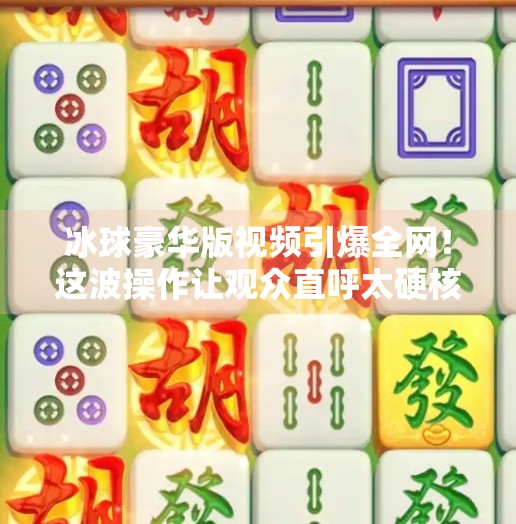 冰球豪华版视频引爆全网！这波操作让观众直呼太硬核！最新突破冰球豪华版视频