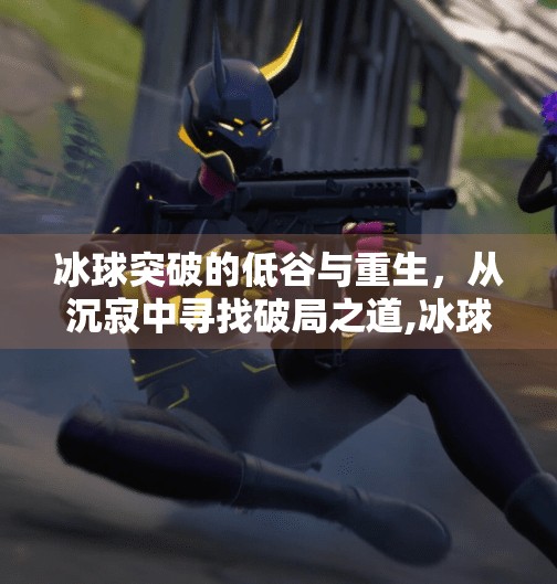 冰球突破的低谷与重生，从沉寂中寻找破局之道,冰球突破一直低潮期