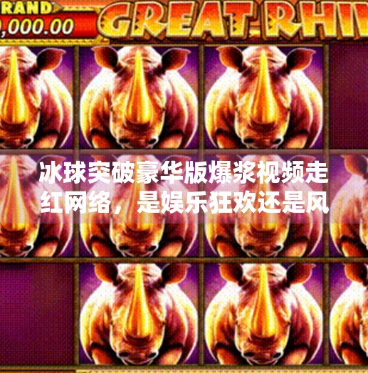 冰球突破豪华版爆浆视频走红网络，是娱乐狂欢还是风险陷阱？冰球突破豪华版爆浆视频