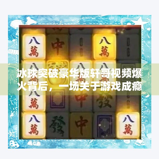 冰球突破豪华版轩哥视频爆火背后，一场关于游戏成瘾与短视频成瘾的深度解构,冰球突破豪华版轩哥视频