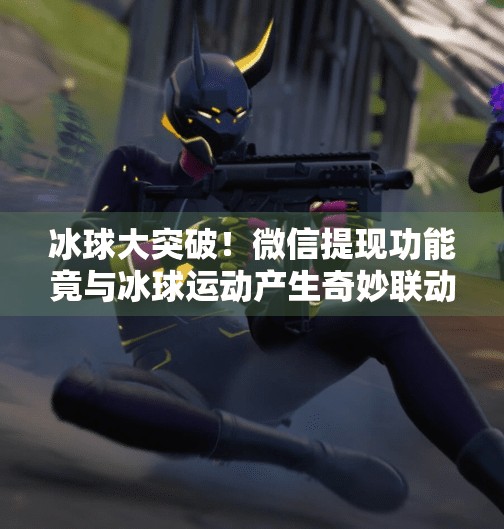 冰球大突破！微信提现功能竟与冰球运动产生奇妙联动？真相揭秘！冰球大突破微信能提现吗