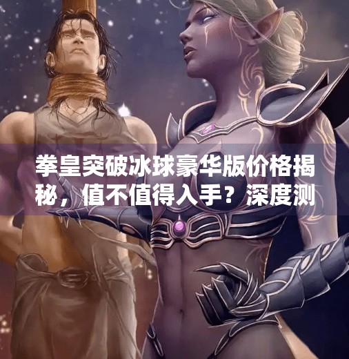 拳皇突破冰球豪华版价格揭秘，值不值得入手？深度测评告诉你真相！拳皇突破冰球豪华版多少钱