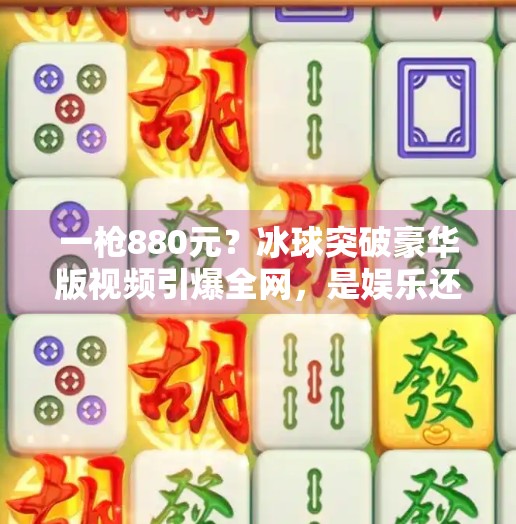 一枪880元？冰球突破豪华版视频引爆全网，是娱乐还是陷阱？冰球突破豪华版880一枪的视频