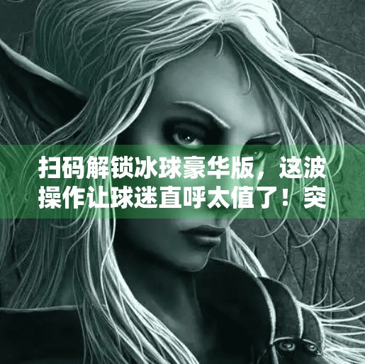 扫码解锁冰球豪华版，这波操作让球迷直呼太值了！突破冰球豪华版二维码
