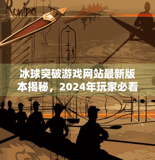 冰球突破游戏网站最新版本揭秘，2024年玩家必看的更新亮点与安全提醒！冰球突破游戏网站最新版本是多少