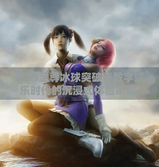 从95至尊冰球突破看数字娱乐时代的沉浸式体验革命,95至尊冰球突破