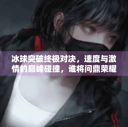 冰球突破终极对决,速度与激情的巅峰碰撞,谁将问鼎荣耀?冰球突破终极对决